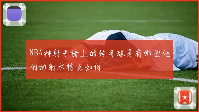 NBA神射手榜上的传奇球员有哪些他们的射术特点如何