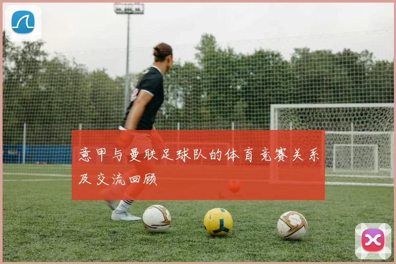 意甲与曼联足球队的体育竞赛关系及交流回顾