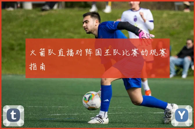 火箭队直播对阵国王队比赛的观赛指南